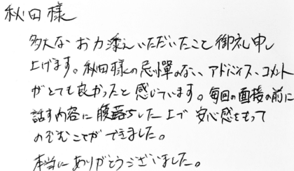 秋田様　多大なお力添えいただいたこと御礼申し上げます。秋田様の忌憚のないアドバイス、コメントがとても良かったと感じています。毎回の面接の前に話す内容に腹落ちした上で安心感をもってのぞむことができました。本当にありがとうございました。