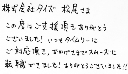 株式会社タイズ 松尾さま　この度はご支援頂きありがとうございました！いつもタイムリーにご対応頂き、おかげさまでスムーズに転職できました！ありがとうございました！！