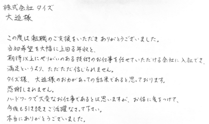 株式会社タイズ 大迫様　この度は転職のご支援をいただきありがとうございました。当初希望を大幅に上回る年収と、期待以上にやりがいのある技術のお仕事を任せていただける会社に入社でき、満足というより、ただただ信じられません。タイズ様、大迫様のお力があっての結果であると思っております。感謝しきれません。ハードワークで大変なお仕事であるとは思いますが、お体に気をつけて、今後も引き続きご活躍なさって下さい。本当にありがとうございました。