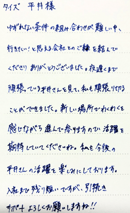 タイズ 平井様　ゆずれない条件の組み合わせが難しい中、行きたい！と思える会社とのご縁を結んでくださりありがとうございました。夜遅くまで頑張っている平井さんを見て、私も頑張り切ることができました。 新しい場所でわくわくを感じながら進んで参りますので活躍を期待していてくださいね。私も今後の平井さんの活躍を楽しみにしております。入社まで残り短いですが、引続きサポートよろしくお願いしますね！！
