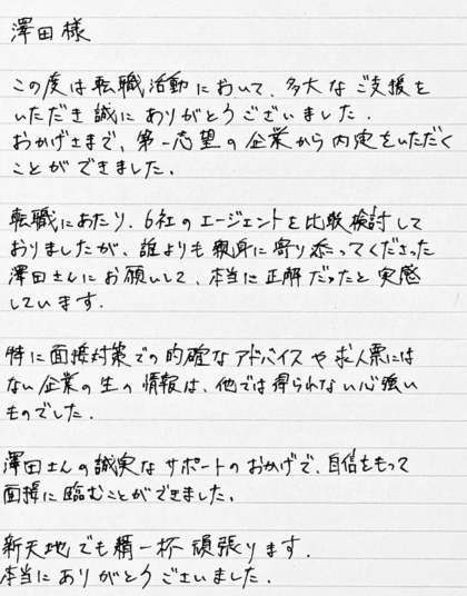 澤田様　この度は転職活動において、多大なご支援をいただき誠にありがとうございました。おかげさまで、第一志望の企業から内定をいただくことができました。 転職にあたり、6社のエージェントを比較検討しておりましたが、誰よりも親身に寄り添ってくださった澤田さんにお願いして、本当に正解だったと実感しています。特に面接対策での的確なアドバイスや求人票にはない企業の生の情報は、他では得られない心強いものでした。澤田さんの誠実なサポートのおかげで、自信をもって面接に臨むことができました。新天地でも精一杯頑張ります。本当にありがとうございました。