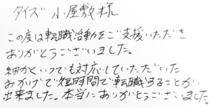 タイズ 小屋敷様　この度は転職活動をご支援いただきありがとうございました。細かくいつでも対応していただいたおかげで短時間で転職することが出来ました。本当にありがとうございました。