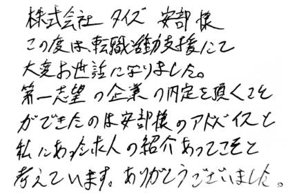 株式会社タイズ 安部様　この度は、転職活動支援にて大変お世話になりました。第一志望の企業の内定を頂くことができたのは安部様のアドバイスと私にあった求人の紹介あってこそと考えています。ありがとうございました。