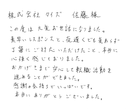 株式会社タイズ 佐藤様　この度は大変お世話になりました。素早いレスポンスと、夜遅くでも変わらず丁寧にご対応いただけたこと、本当に心強く感じておりました。おかげさまで安心して転職活動を進めることができました。 感謝の気持ちでいっぱいです。本当にありがとうございました。