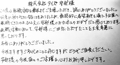株式会社タイズ 安部様　この度は転職活動を最後までご支援いただき、誠にありがとうございました。何度か挫けそうになることもありましたが、最終的に希望条件を満たす企業へ転職できたのは、ひとえに安部様のお力添えのおかげだと感じております。転職活動において、安部様にご担当いただけたことを大変幸運に思っております。本当にありがとうございました。今後ますますご多忙のことと存じますが、どうぞご自愛ください。安部様の今後益々のご活躍を心よりお祈り申し上げます。