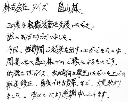 株式会社タイズ 畠山様　この度は転職活動を支援いただき、誠にありがとうございました。今回、短期間で結果を出すことができたのは、間違いなく畠山様とのご縁によるものです。的確なアドバイス、私の意向を尊重いただいた上での軌道修正、勇気づける言葉など、大変助かりました。改めて心より感謝申し上げます。