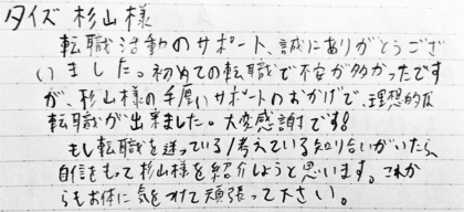 タイズ 杉山様　転職活動のサポート、誠にありがとうございました。初めての転職で不安が多かったですが、杉山様の手厚いサポートのおかげで、理想的な転職が出来ました。大変感謝です！もし転職を迷っている／考えている知り合いがいたら、自信をもって杉山様を紹介しようと思います。これからもお体に気をつけて頑張って下さい。