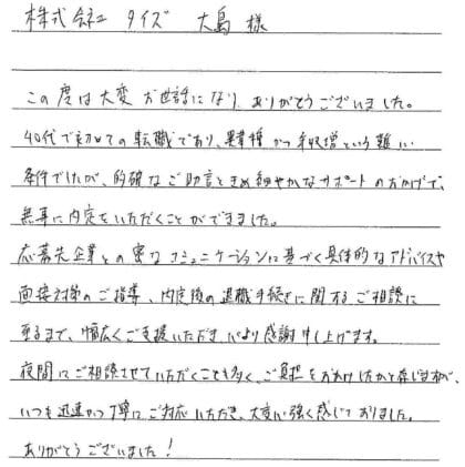 株式会社タイズ 大島様　この度は大変お世話になり、ありがとうございました。40代で初めての転職であり、異業種かつ年収増という難しい条件でしたが、的確なご助言ときめ細やかなサポートのおかげで、無事に内定をいただくことができました。応募先企業との密なコミュニケーションに基づく具体的なアドバイスや面接対策のご指導、内定後の退職手続きに関するご相談に至るまで、幅広くご支援いただき、心より感謝申し上げます。夜間にご相談させていただくことも多く、ご負担をおかけしたかと存じますが、いつも迅速かつ丁寧にご対応いただき、大変心強く感じておりました。ありがとうございました！