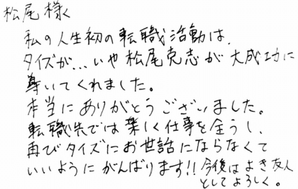 松尾様　私の人生初の転職活動は、タイズが…いや松尾克志が大成功に尊いてくれました。本当にありがとうございました。転職先では楽しく仕事を全うし、再びタイズにお世話にならなくていいようにがんばります！！今後はよき友人としてよろしく。