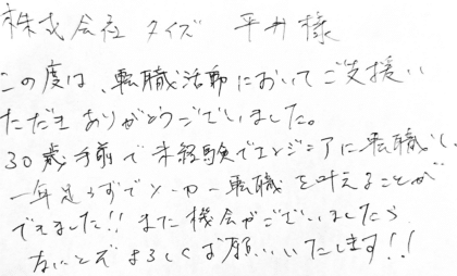 株式会社タイズ 平井様　この度は、転職活動においてご支援いただきありがとうございました。30歳手前で未経験でエンジニアに転職し、一年足らずでメーカー転職を叶えることができました！！また機会がございましたらなにとぞよろしくお願いいたします！！