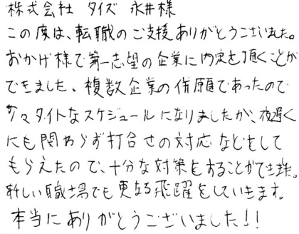 株式会社タイズ 永井様　この度は、転職のご支援ありがとうございました。おかげ様で第一志望の企業に内定を頂くことができました。複数企業の併願であったので少々タイトなスケジュールになりましたが、夜遅くにも関わらず打合せの対応などをしてもらえたので、十分な対策をすることができました。新しい職場でも更なる飛躍をしていきます。本当にありがとうございました！！