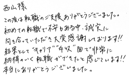 西山様　この度は転職のご支援ありがとうございました。初めての転職で不安もある中、誠実に向き合っていただき大変感謝しております！！結果として“キャリア”“年収”面で非常に納得のいく転職ができたと感じています！！本当にありがとうございました。
