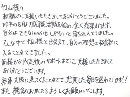 竹山様へ 転職のご支援いただきましてありがとうございました。昨年の8月より就職活動を始め、全く結果が出ず、自分はできないのかもしれないと落ち込んでいました。そんな中で竹山様と出会えて、自分の理想とする会社に入ることができました。面接から内定後のサポートまで、ご支援いただきましてありがとうございます。無事大阪に戻ってくることができ、充実した毎日を送れています!!また機会がありましたらよろしくお願いいたします。