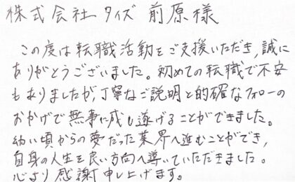 株式会社タイズ 前原様 この度は転職活動をご支援いただき、誠にありがとうございました。初めての転職で不安もありましたが、丁寧なご説明と的確なフォローのおかげで無事に成し遂げることができました。幼い頃からの夢だった業界へ進むことができ、自身の人生を良い方向へ導いていただきました。心より感謝申し上げます。