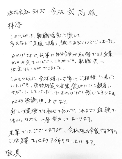 株式会社タイズ 今林武志様 拝啓 このたびは、転職活動に際して多大なるご支援を賜り、誠にありがとうございました。おかげさまで、無事に自分自身が納得できる企業から内定をいただくことができ、転職先を決定することができました。これもひとえに今林様に丁寧にご相談に乗っていただき、面接対策や企業選びについて親身にサポートしていただいたおかげだと感じております。心より感謝申し上げます。新しい環境でも初心を忘れず、これまでの経験を活かしながら一層努力してまいります。末筆ではございますが、今林様の今後ますますのご活躍を心よりお祈り申し上げます。 敬具