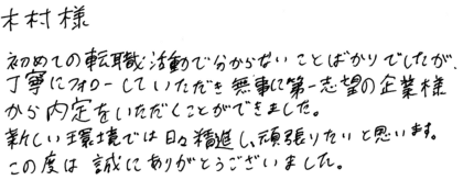 木村様　初めての転職活動で分からないことばかりでしたが、丁寧にフォローしていただき無事に第一志望の企業様から内定をいただくことができました。新しい環境では日々精進し、頑張りたいと思います。この度は誠にありがとうございました。
