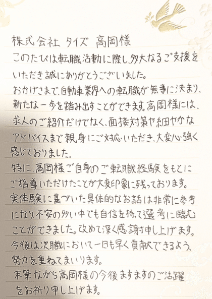 株式会社タイズ 髙岡様 このたびは転職活動に際し、多大なるご支援をいただき誠にありがとうございました。おかげさまで、自動車業界への転職が無事に決まり、新たな一歩を踏み出すことができます。髙岡様には、求人のご紹介だけでなく、面接対策や細やかなアドバイスまで親身にご対応いただき、大変心強く感じておりました。特に、髙岡様ご自身のご転職経験をもとにご指導いただけたことが大変印象に残っております。実体験に基づいた具体的なお話は非常に参考になり、不安の多い中でも自信を持って選考に臨むことができました。改めて深く感謝申し上げます。今後は次職において一日も早く貢献できるよう、努力を重ねてまいります。末筆ながら髙岡様の今後ますますのご活躍をお祈り申し上げます。
