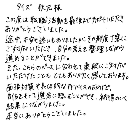 タイズ 秋元様　この度は転職活動を最後までサポートいただきありがとうございました。途中、不安や迷いもありましたが、その都度丁寧にご対応いただき、自分の考えを整理しながら進めることができました。また、こちらのペースに合わせて柔軟にご対応いただけたこともとてもありがたく感じております。面接対策や具体的なアドバイスのおかげで、自信をもって選考に臨むことができ、納得のいく結果につながりました。本当にありがとうございました。
