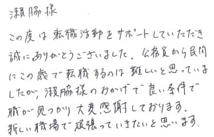 瀨脇様 この度は転職活動をサポートしていただき誠にありがとうございました。公務員から民間にこの歳で転職するのは難しいと思っていましたが、瀨脇様のおかげで良い条件で職が見つかり大変感謝しております。新しい職場で頑張っていきたいと思います。