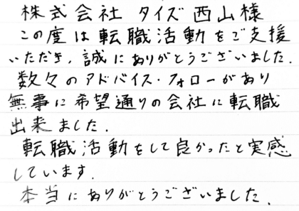 株式会社タイズ 西山様 この度は転職活動をご支援いただき、誠にありがとうございました。数々のアドバイス・フォローがあり無事に希望通りの会社に転職出来ました。転職活動をして良かったと実感しています。本当にありがとうございました。