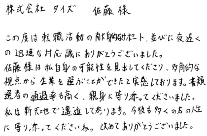 株式会社タイズ 佐藤様　この度は転職活動の献身的なサポート、並びに夜遅くの迅速な対応誠にありがとうございました。佐藤様は私自身の可能性を見出してくださり、多角的な視点から企業を選ぶことができたと実感しております。書類選考の通過率も高く、親身に寄り添ってくださいました。 私は新天地で邁進して参ります。今後も多くの方の人生に寄り添ってくださいね。改めてありがとうございました。