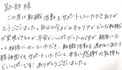 跡部様 この度は転職活動をサポートしていただきありがとうございました。自分の今までのキャリアでどんな転職が実現できるのか、不安でいっぱいだったのですが、親身になって相談にのっていただき、転職活動を進めるにあたり精神面でもサポートいただいて、本当に感謝の気持ちでいっぱいです!ありがとうございました。