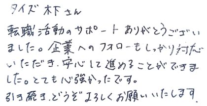 タイズ 木下さん 転職活動のサポートありがとうございました。企業へのフォローもしっかり対応いただき、安心して進めることができました。とても心強かったです。引き続き、どうぞよろしくお願いいたします。