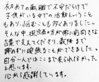 初めての転職で不安だらけで子供がいる中での活動ということもあり、悩むことも多くありました。そんな中、担当者の方が常に前向きな言葉で支えてくださり、最後まで諦めずに頑張ることができました。自分一人ではここまで来られなかったと思います。心から感謝しています。