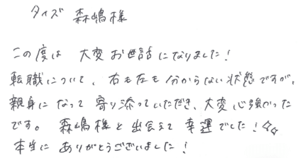 タイズ 森嶋様 この度は大変お世話になりました!転職について、右も左も分からない状態ですが、親身になって寄り添っていただき、大変心強かったです。 森嶋様と出会えて幸運でした!本当にありがとうございました!