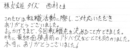 株式会社タイズ 西村さま　このたびは転職活動に際し、ご対応いただきありがとうございました。おかげさまで、今回転職先を決めることができました。特に最終面接直前のアドバイスなどとても助かりました。本当にありがとうございました！