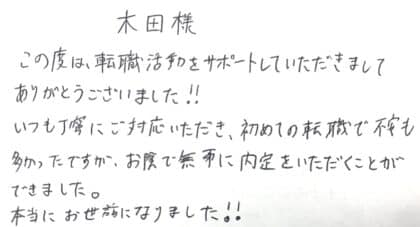 木田様 この度は、転職活動をサポートしていただきましてありがとうございました!!いつも丁寧にご対応いただき、初めての転職で不安も多かったですが、お陰で無事に内定をいただくことができました。本当にお世話になりました!!