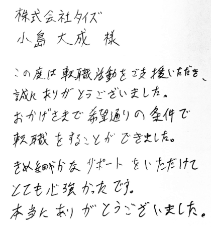 株式会社タイズ 小島大成様 この度は転職活動をご支援いただき、誠にありがとうございました。おかげさまで希望通りの条件で転職をすることができました。きめ細やかなサポートをいただけてとても心強かったです。本当にありがとうございました。