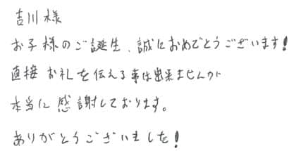 吉川様 お子様のご誕生、誠におめでとうございます!直接お礼を伝える事は出来ませんが本当に感謝しております。ありがとうございました!