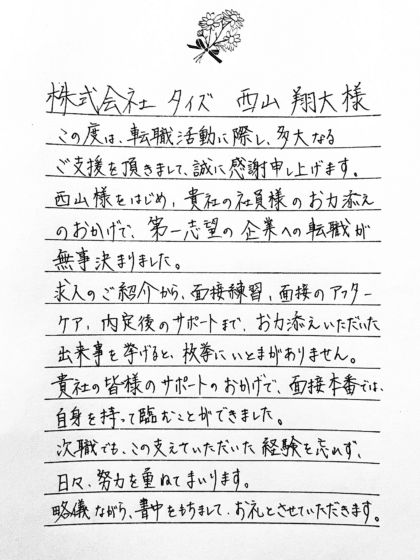 株式会社タイズ 西山翔大様 この度は、転職活動に際し、多大なるご支援を頂きまして、誠に感謝申し上げます。西山様をはじめ、貴社の社員様のお力添えのおかげで、第一志望の企業への転職が無事決まりました。求人のご紹介から、面接練習、面接のアフターケア、内定後のサポートまで、お力添えいただいた出来事を挙げると、枚挙にいとまがありません。貴社の皆様のサポートのおかげで、面接本番では、 自信を持って臨むことができました。次職でも、この支えていただいた経験を忘れず、日々、努力を重ねてまいります。略儀ながら、書中をもちまして、お礼とさせていただきます。