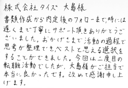 株式会社タイズ 大島様 書類作成から内定後のフォローまで、時には遅くまで丁寧にサポート頂きありがとうございました。おかげさまで活動の過程で思考が整理でき、ベストと思える選択をすることができました。 今回は二度目の転職活動でしたが、大島様がご担当で本当に良かったです。改めて感謝申し上げます。