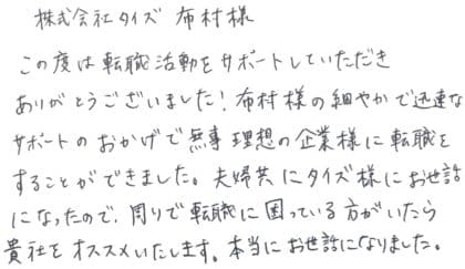 株式会社タイズ 布村様 この度は転職活動をサポートしていただきありがとうございました!布村様の細やかで迅速なサポートのおかげで無事理想の企業様に転職をすることができました。夫婦共にタイズ様にお世話になったので、周りで転職に困っている方がいたら貴社をオススメいたします。本当にお世話になりました。