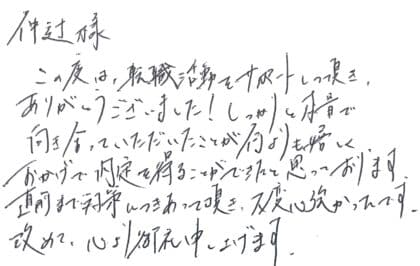 仲辻様 この度は、転職をサポートして頂き、ありがとうございました!しっかりと本音で向き合っていただいたことが何よりも嬉しく、おかげで内定を得ることができたと思っております。直前まで対策につきあって頂き、大変心強かったです。改めて、心より御礼申し上げます。