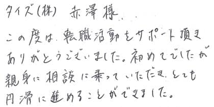 タイズ(株) 赤澤様　この度は、転職活動をサポート頂きありがとうございました。初めてでしたが親身に相談に乗っていただき、とても円滑に進めることができました。