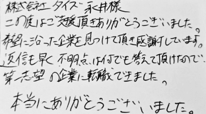 株式会社タイズ 永井様　この度はご支援頂きありがとうございました。 希望に沿った企業を見つけて頂き感謝しています。返信も早く、不明点は何でも答えて頂けたので、第一志望の企業に転職できました。本当にありがとうございました。