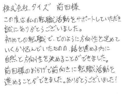 株式会社タイズ 前田様 この度は私の転職活動をサポートしていただき誠にありがとうございました。初めての転職で、どのように方向性を定めていくか悩んでいたものの、話を進める内に自然と方向性を決めることができました。 前田様のおかげで前向きに転職活動を進めることができました。ありがとうございました!
