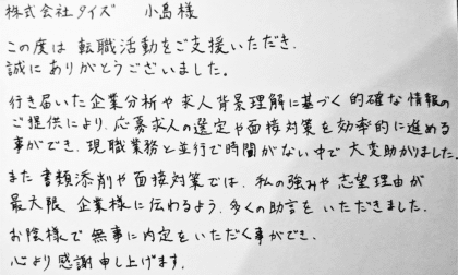株式会社タイズ 小島様 この度は転職活動をご支援いただき、誠にありがとうございました。行き届いた企業分析や求人背景理解に基づく的確な情報のご提供により、応募求人の選定や面接対策を効率的に進める事ができ、現職業務と並行で時間がない中で大変助かりました。また書類添削や面接対策では、私の強みや志望理由が最大限企業様に伝わるよう、多くの助言をいただきました。お陰様で無事に内定をいただく事ができ、心より感謝申し上げます。