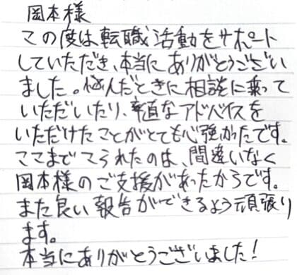岡本様　この度は転職活動をサポートしていただき、本当にありがとうございました。悩んだときに相談に乗っていただいたり、率直なアドバイスをいただけたことがとても心強かったです。ここまでこられたのは、間違いなく岡本様のご支援があったからです。また良い報告ができるよう頑張ります。本当にありがとうございました！
