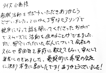 タイズ 小島様　転職活動をサポートいただきありがとうございました。とにかく丁寧なヒアリングで親身になって話を聞いてくださったおかげで、スムーズに活動を進めることができました。また、紹介いただいた求人について会社の文化や雰囲気を事前に教えてもらい、安心して選考にのぞめました。最終的に希望の会社に決まり本当に良かったです！ありがとうございました！