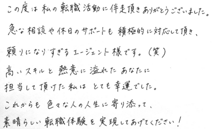 この度は私の転職活動に伴走頂きありがとうございました。急な相談や休日のサポートも積極的に対応して頂き、頼りになりすぎるエージェント様です。(笑) 高いスキルと熱意に溢れたあなたに担当して頂けた私はとても幸運でした。これからも色々な人の人生に寄り添って、素晴らしい転職体験を実現してあげてください！