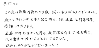 西村さま　この度は転職活動のご支援、誠にありがとうございました。適切なタイミングで求人紹介頂き、また迅速な結果報告、感謝しております。通過が叶わなかった際も、必ず理由付きで報告頂き、次の面接で活かすことができました。改めて、ありがとうございました！