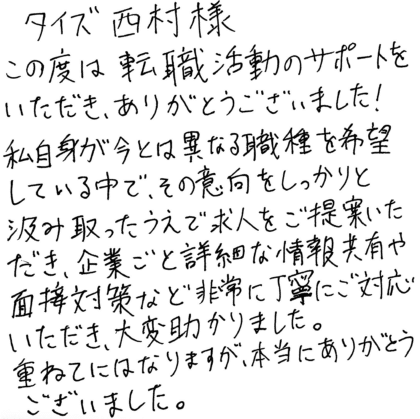 タイズ 西村様　この度は転職活動のサポートをいただき、ありがとうございました！私自身が今とは異なる職種を希望している中で、その意向をしっかりと汲み取ったうえで求人をご提案いただき、企業ごとの詳細な情報共有や面接対策など非常に丁寧にご対応いただき、大変助かりました。重ねてにはなりますが、本当にありがとうございました。