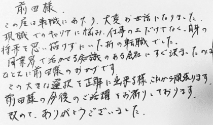 前田様 この度は転職にあたり、大変お世話になりました。現職でのキャリアに悩み、仕事の上だけでなく、自身の将来を思い描けずにいた折の転職でした。同業界で活かせる知識のある会社にすぐ決まったのはひとえに前田様のおかげです。この大きな選択を正解に出来る様、これから頑張ります。前田様の今後のご活躍をお祈りしております。改めて、ありがとうございました。
