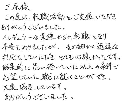 三原様 この度は、転職活動をご支援いただきありがとうございました。イレギュラーな業種からの転職となり不安もありましたが、きめ細かく迅速な対応をしていただきとても心強かったです。結果的に思い描いていた以上の条件で志望していた職に就くことができ、大変満足しています。ありがとうございました。