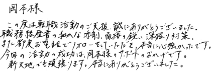 岡本様　この度は転職活動のご支援、誠にありがとうございました。職務経歴書の細かな添削、面接の鋭い深掘り対策、また都度お電話でフォローをしていただき、本当に心強かったです。今回の活動の成功は、岡本様のサポートのおかげです。新天地でも頑張ります。本当にありがとうございました。