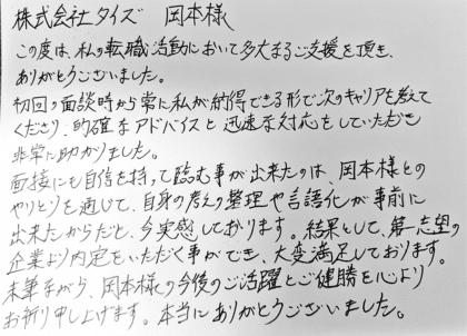 株式会社タイズ 岡本様　この度は、私の転職活動において多大なるご支援を頂き、ありがとうございました。初回の面談時から常に私が納得できる形で次のキャリアを考えてくださり、的確なアドバイスと迅速な対応をしていただき非常に助かりました。面接にも自信を持って臨む事が出来たのは、岡本様とのやりとりを通じて、自身の考えの整理や言語化が事前に出来たからだと、今実感しております。結果として、第一志望の企業より内定をいただく事ができ、大変満足しております。 末筆ながら、岡本様の今後のご活躍とご健勝を心よりお祈り申し上げます。本当にありがとうございました。